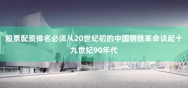 股票配资排名必须从20世纪初的中国钢铁革命谈起十九世纪90年代