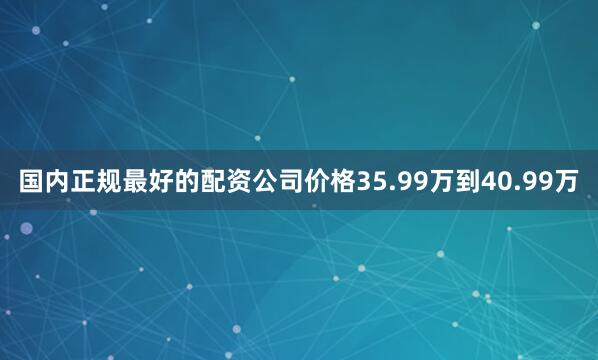 国内正规最好的配资公司价格35.99万到40.99万