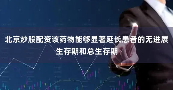 北京炒股配资该药物能够显著延长患者的无进展生存期和总生存期