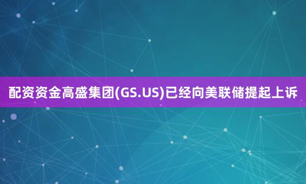 配资资金高盛集团(GS.US)已经向美联储提起上诉