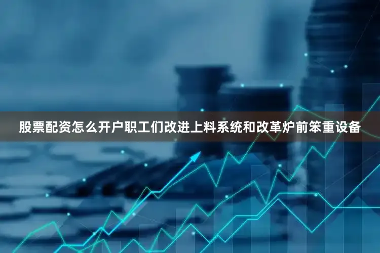 股票配资怎么开户职工们改进上料系统和改革炉前笨重设备