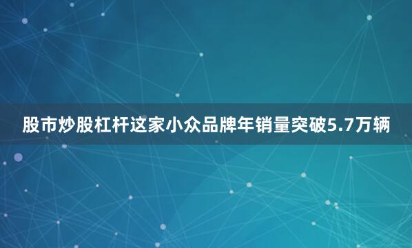 股市炒股杠杆这家小众品牌年销量突破5.7万辆