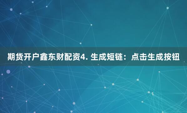 期货开户鑫东财配资4. 生成短链：点击生成按钮