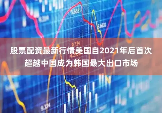 股票配资最新行情美国自2021年后首次超越中国成为韩国最大出口市场