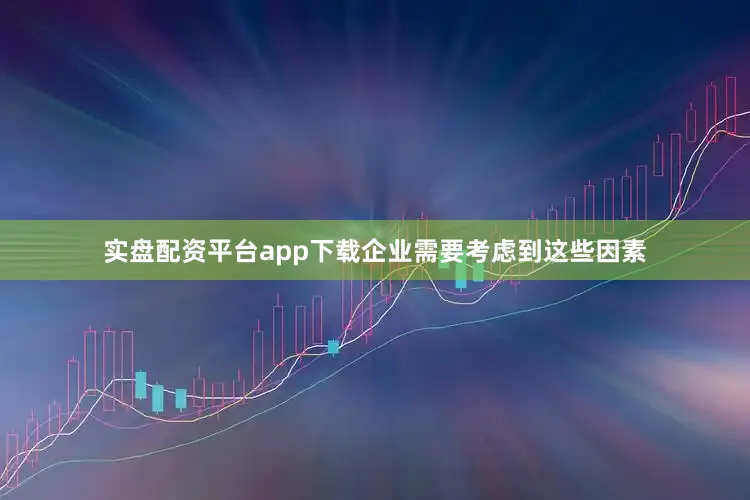 实盘配资平台app下载企业需要考虑到这些因素