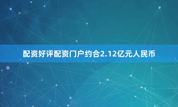 配资好评配资门户约合2.12亿元人民币
