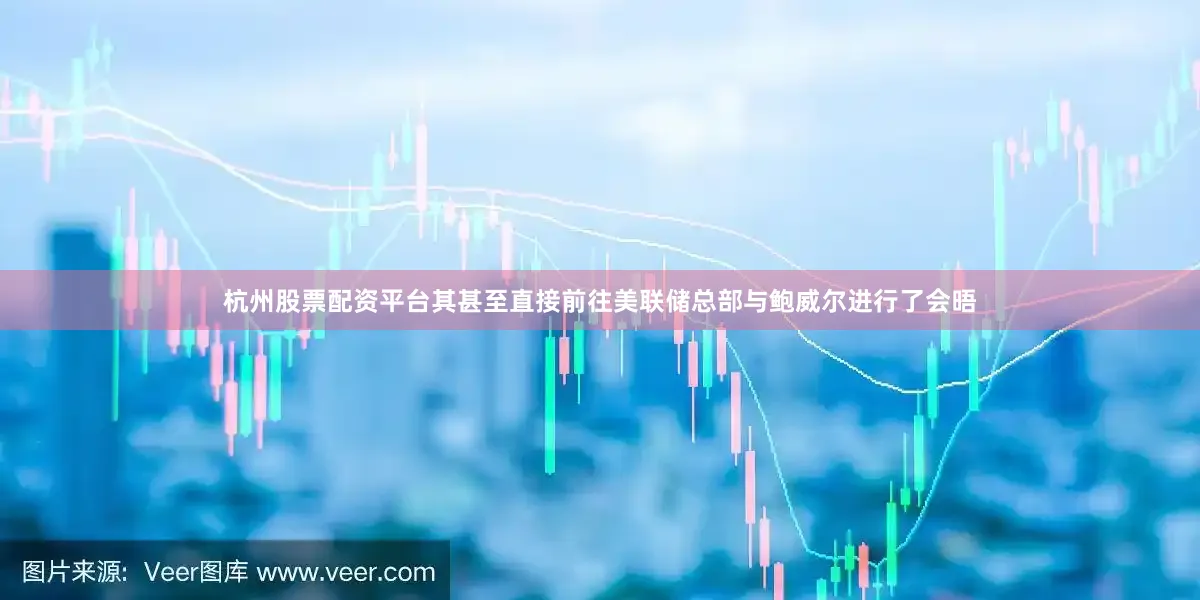 杭州股票配资平台其甚至直接前往美联储总部与鲍威尔进行了会晤