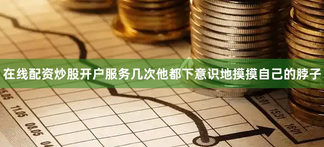 在线配资炒股开户服务几次他都下意识地摸摸自己的脖子