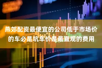 燕郊配资最便宜的公司低于市场价的车必是坑车价是最直观的费用